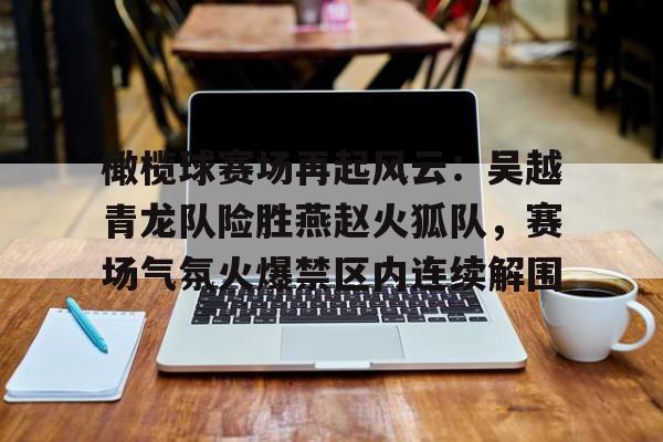 KAIYUN体育平台入口包含橄榄球赛场再起风云：吴越青龙队险胜燕赵火狐队，赛场气氛火爆禁区内连续解围的词条